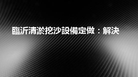 臨沂清淤挖沙設備定做：解決污泥困擾，挖掘出瑰寶！